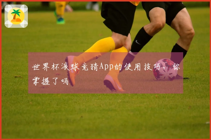 世界杯滚球竞猜App的使用技巧，你掌握了吗